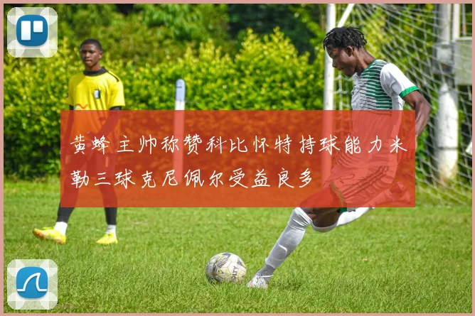 黄蜂主帅称赞科比怀特持球能力米勒三球克尼佩尔受益良多
