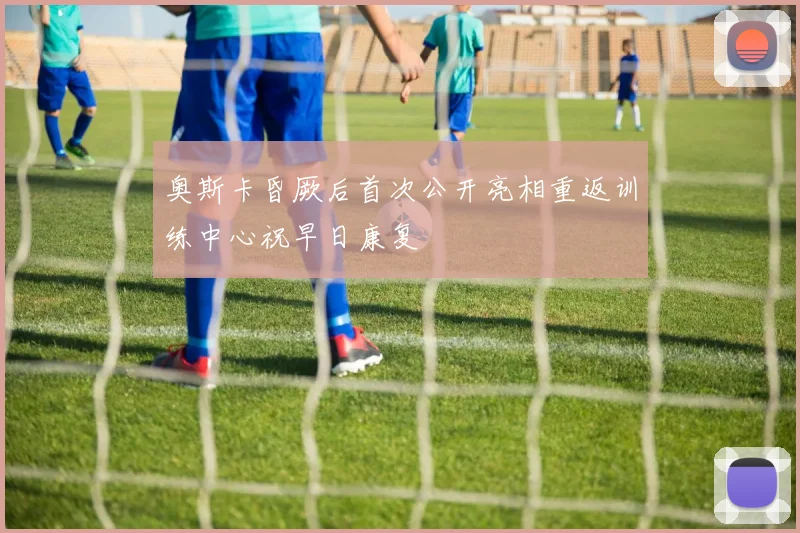 奥斯卡昏厥后首次公开亮相重返训练中心祝早日康复