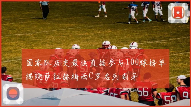 国家队历史最快直接参与100球榜单揭晓萨拉赫梅西C罗名列前茅