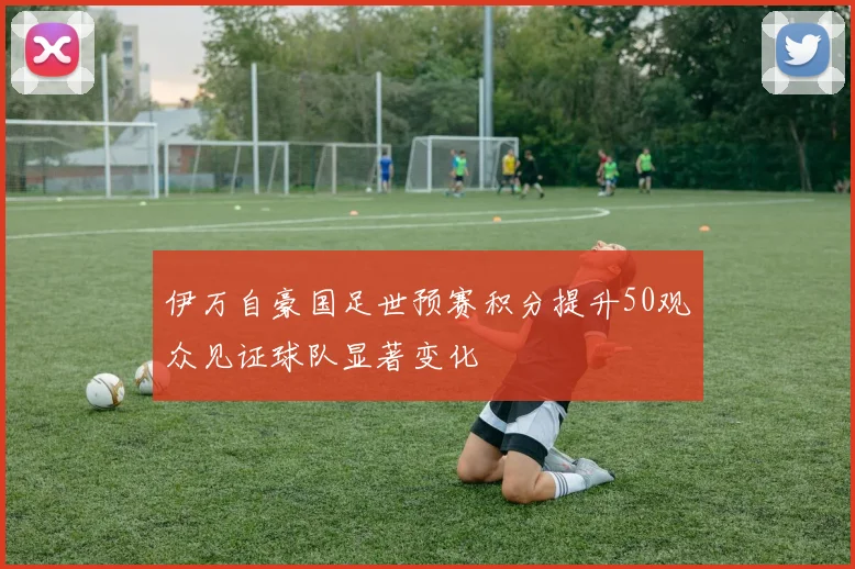 伊万自豪国足世预赛积分提升50观众见证球队显著变化