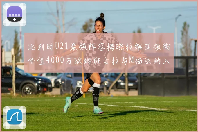 比利时U21最强阵容揭晓拉维亚领衔价值4000万欧姆班古拉与M福法纳入选