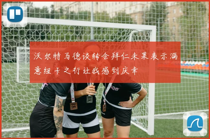 沃尔特马德谈转会拜仁未果表示满意纽卡之行让我感到庆幸