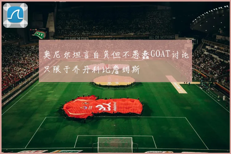 奥尼尔坦言自负但不愚蠢GOAT讨论只限于乔丹科比詹姆斯