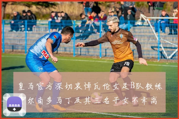 皇马官方深切哀悼瓦伦女足B队教练费尔南多马丁及其三名子女不幸离世