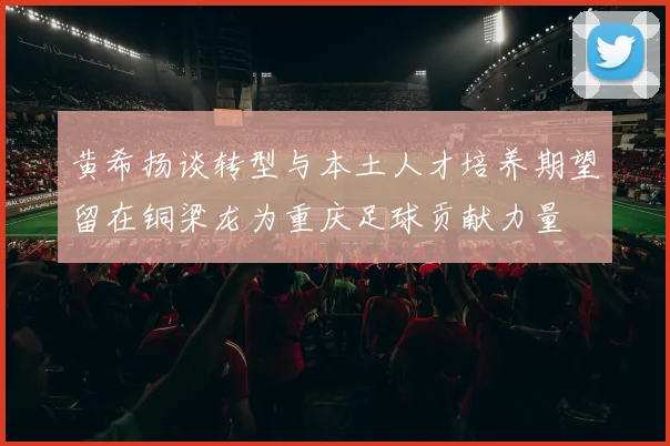 黄希扬谈转型与本土人才培养期望留在铜梁龙为重庆足球贡献力量
