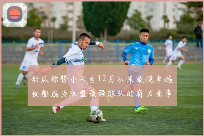 甜瓜称赞小卡自12月以来表现卓越快船成为联盟最强球队的有力竞争者