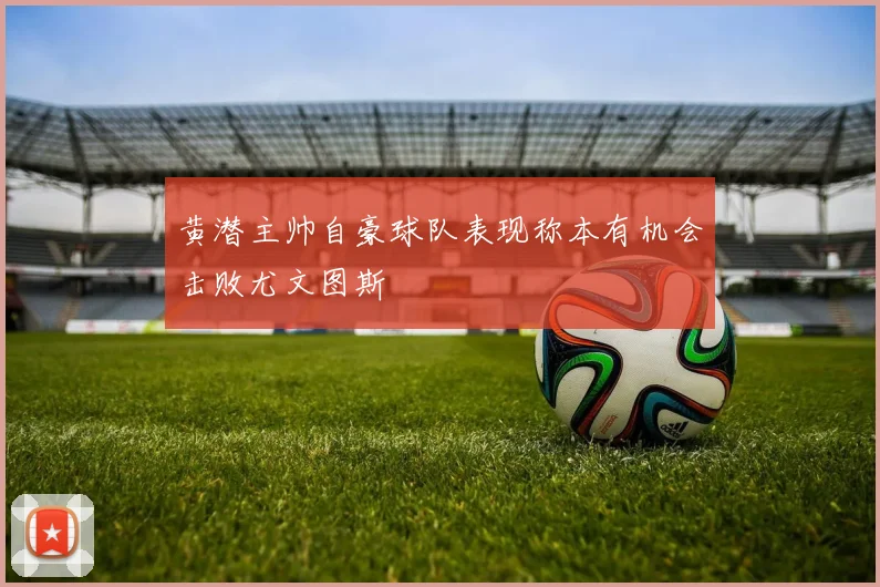 黄潜主帅自豪球队表现称本有机会击败尤文图斯