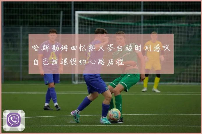 哈斯勒姆回忆热火签白边时刻感叹自己该退役的心路历程