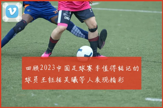 回顾2023中国足球赛季值得铭记的球员王钰栋吴曦等人表现精彩