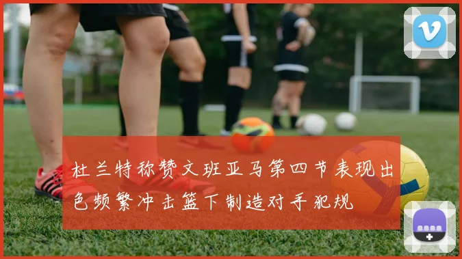 杜兰特称赞文班亚马第四节表现出色频繁冲击篮下制造对手犯规