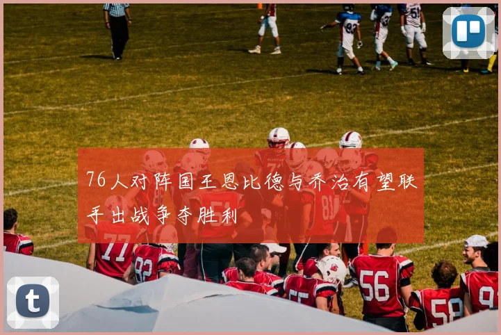 76人对阵国王恩比德与乔治有望联手出战争夺胜利
