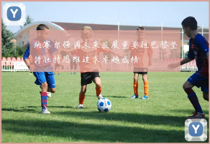 纳赛尔强调未来发展重要性巴黎坚持独特思维追求卓越成绩
