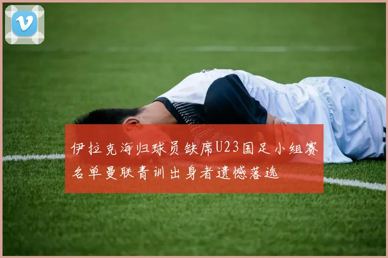 伊拉克海归球员缺席U23国足小组赛名单曼联青训出身者遗憾落选