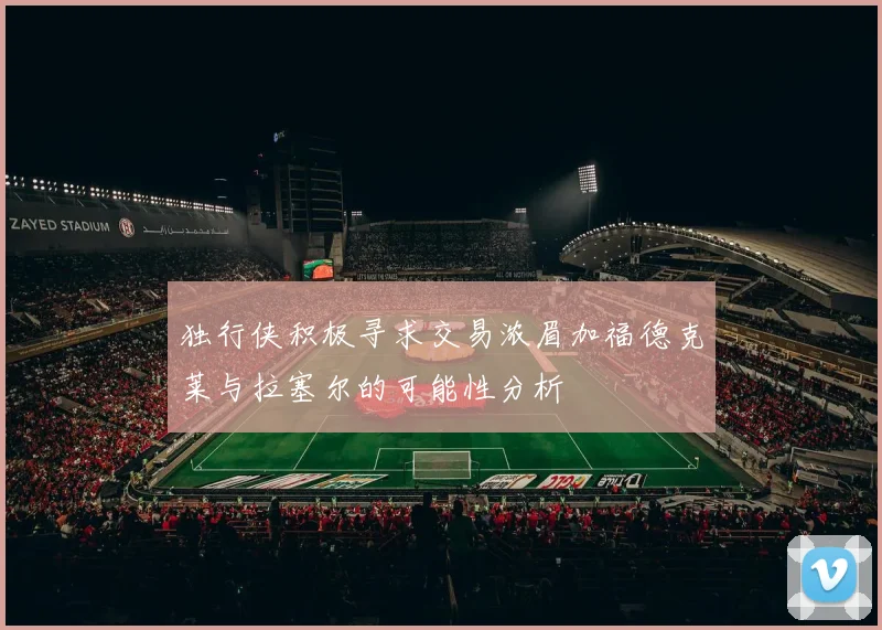 独行侠积极寻求交易浓眉加福德克莱与拉塞尔的可能性分析
