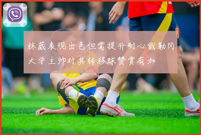林葳表现出色但需提升耐心俄勒冈大学主帅对其转移球赞赏有加