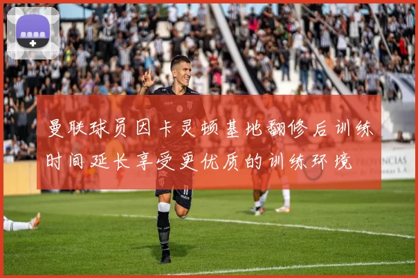 曼联球员因卡灵顿基地翻修后训练时间延长享受更优质的训练环境