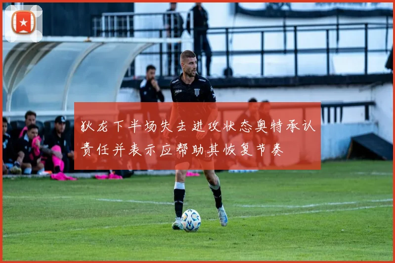 狄龙下半场失去进攻状态奥特承认责任并表示应帮助其恢复节奏