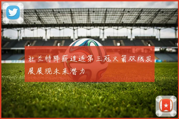 杜兰特降薪追逐第三冠火箭双线发展展现未来潜力