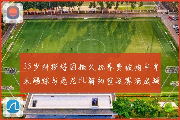 35岁科斯塔因拖欠抚养费被拘半年未踢球与悉尼FC解约重返赛场成疑