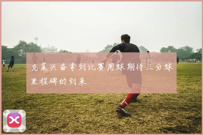 克莱兴奋拿到比赛用球期待三分球里程碑的到来