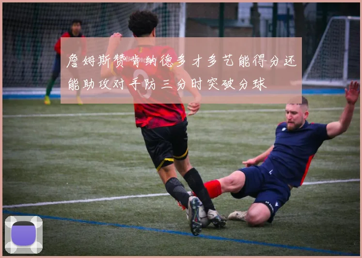 詹姆斯赞肯纳德多才多艺能得分还能助攻对手防三分时突破分球