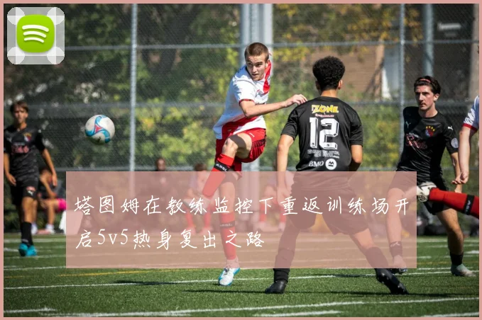塔图姆在教练监控下重返训练场开启5v5热身复出之路