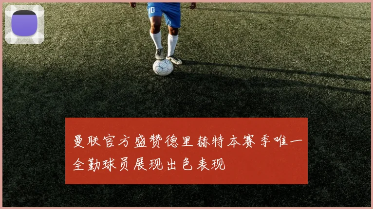 曼联官方盛赞德里赫特本赛季唯一全勤球员展现出色表现