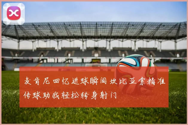 麦肯尼回忆进球瞬间坎比亚索精准传球助我轻松转身射门