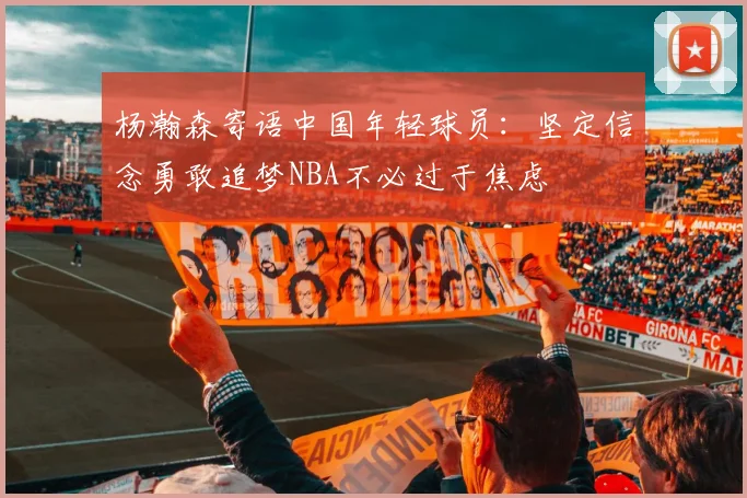 杨瀚森寄语中国年轻球员：坚定信念勇敢追梦NBA不必过于焦虑