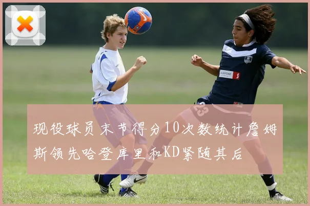 现役球员末节得分10次数统计詹姆斯领先哈登库里和KD紧随其后