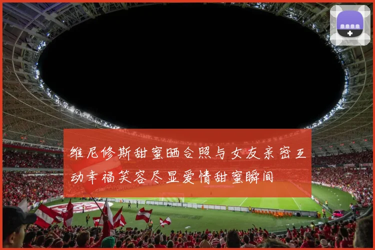 维尼修斯甜蜜晒合照与女友亲密互动幸福笑容尽显爱情甜蜜瞬间