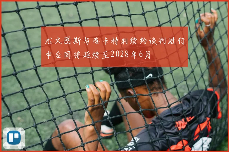 尤文图斯与洛卡特利续约谈判进行中合同将延续至2028年6月
