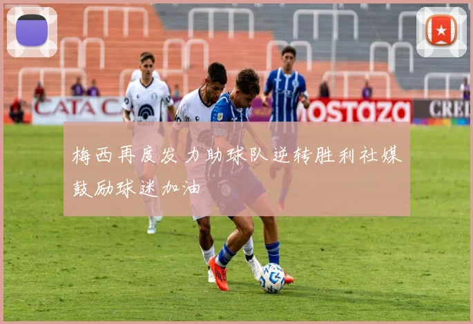 梅西再度发力助球队逆转胜利社媒鼓励球迷加油