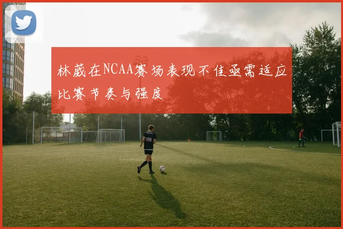 林葳在NCAA赛场表现不佳亟需适应比赛节奏与强度